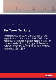 Title: The Yukon Territory: The narrative of W.H. Dall, leader of the expeditions to Alaska in 1866-1868 : the narrative of an exploration made in 1887 in the Yukon district by George M. Dawson : extracts from the report of an exploration made in 1896-1897, Author: William Healey Dall