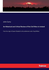 Title: An Historical and Critical Review of the Civil Wars in Ireland: From the reign of Queen Elizabeth to the settlement under King William, Author: John Curry