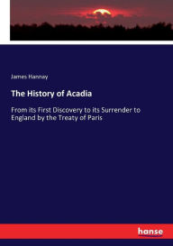 Title: The History of Acadia: From its First Discovery to its Surrender to England by the Treaty of Paris, Author: James Hannay