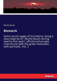 Title: Bismarck: Some secret pages of his history; being a diary kept by Dr. Moritz Busch during twenty-five years' official and private intercourse with the great chancellor, with portraits. Vol. 2, Author: Moritz Busch