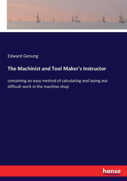 The Machinist and Tool Maker's Instructor: containing an easy method of calculating and laying out difficult work in the machine shop