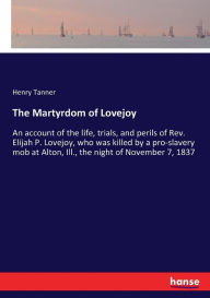 Title: The Martyrdom of Lovejoy: An account of the life, trials, and perils of Rev. Elijah P. Lovejoy, who was killed by a pro-slavery mob at Alton, Ill., the night of November 7, 1837, Author: Henry Tanner
