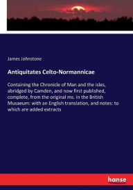 Title: Antiquitates Celto-Normannicae: Containing the Chronicle of Man and the isles, abridged by Camden, and now first published, complete, from the original ms. in the British Musaeum: with an English translation, and notes: to which are added extracts, Author: James Johnstone