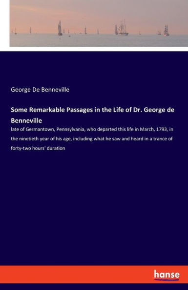 Some Remarkable Passages in the Life of Dr. George de Benneville: late of Germantown, Pennsylvania, who departed this life in March, 1793, in the ninetieth year of his age, including what he saw and heard in a trance of forty-two hours' duration