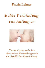 Title: Echte Verbindung von Anfang an: Transmission zwischen elterlicher Vorstellungswelt und kindlicher Entwicklung, Author: Katrin Lehner