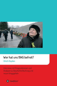 Title: Wer hat uns 1945 befreit?: Interviews mit Kriegsveteranen und Analysen zu Geschichtsfälschung und neuer Kriegsgefahr, Author: Ulrich Heyden