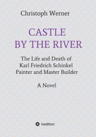 Title: CASTLE BY THE RIVER: The Life and Death of Karl Friedrich Schinkel, Painter and Master Builder, Author: Christoph Werner