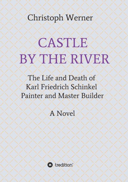 CASTLE BY THE RIVER: The Life and Death of Karl Friedrich Schinkel, Painter and Master Builder