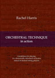 Title: Orchestral Technique in action: Guidelines for playing in a historically informed orchestra aimed at student string players, Author: Rachel Harris