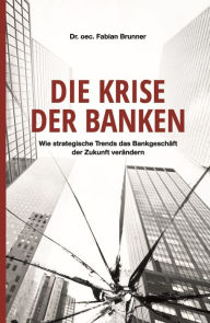 Title: Die Krise der Banken: Wie strategische Trends das Bankgeschäft der Zukunft verändern, Author: Dr. oec. Fabian Brunner