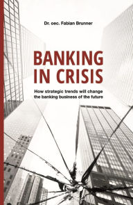 Title: Banking in Crisis: How strategic trends will change the banking business of the future, Author: Dr. oec. Fabian Brunner