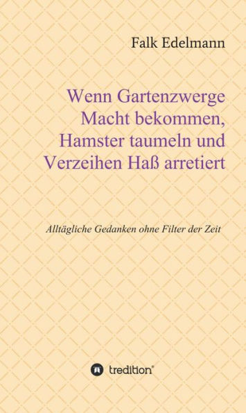 Wenn Gartenzwerge Macht bekommen, Hamster taumeln und Verzeihen Haß arretiert: Alltägliche Gedanken ohne Filter der Zeit