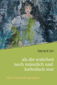 Title: als die wahrheit noch männlich und katholisch war: Eine Frauenbiografie, Author: Franziska Maria Papst