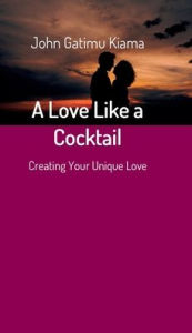 Title: A Love Like a Cocktail: Creating Your Unique Love, Author: JOHN GATIMU KIAMA