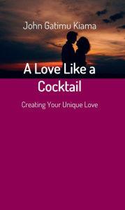 Title: A Love Like a Cocktail: Creating Your Unique Love, Author: JOHN GATIMU KIAMA