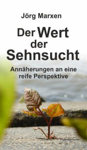 Title: Der Wert der Sehnsucht: Annäherungen an eine reife Perspektive, Author: Jörg Marxen