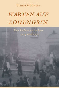 Title: WARTEN AUF LOHENGRIN: Ein Leben zwischen 1914 und 1950, Author: Bianca Schlosser