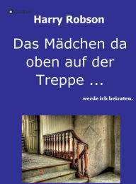 Title: Das Mädchen da oben auf der Treppe ...: werde ich heiraten., Author: Harry Robson