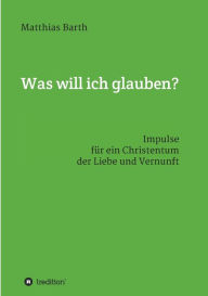 Title: Was will ich glauben?: Impulse für ein Christentum der Liebe und Vernunft, Author: Matthias Barth