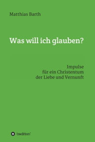 Title: Was will ich glauben?: Impulse für ein Christentum der Liebe und Vernunft, Author: Matthias Barth