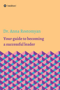 Title: Your guide to becoming a successful leader, Author: Dr. Anna Rostomyan