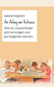 Title: Am Anfang war Vertrauen: Wie wir unsere Kinder jetzt ermutigen und gut begleiten können, Author: Sabine Felgitsch