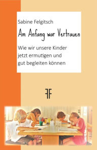 Title: Am Anfang war Vertrauen: Wie wir unsere Kinder jetzt ermutigen und gut begleiten können, Author: Sabine Felgitsch