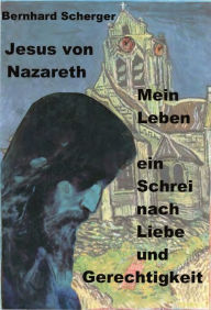 Title: Mein Leben - ein Schrei nach Liebe und Gerechtigkeit: Jesus von Nazareth erzählt sein Leben, Author: Bernhard Scherger