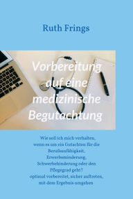 Title: Vorbereitung auf eine medizinische Begutachtung: Wie soll ich mich verhalten, wenn es um ein Gutachten für die Berufsunfähigkeit, Erwerbsminderung, Schwerbehinderung oder den Pflegegrad geht? - Optimal vorbereitet, sicher auftreten, mit dem Ergebnis umgeh, Author: Ruth Frings