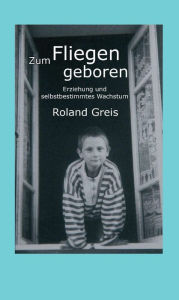 Title: Zum Fliegen geboren: Erziehung und selbstbestimmtes Wachstum, Author: Roland Greis
