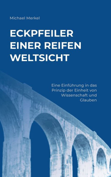 Eckpfeiler einer reifen Weltsicht: Eine Einführung das Prinzip der Einheit von Wissenschaft und Glauben