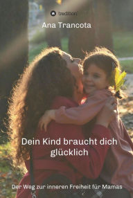 Title: Dein Kind braucht dich glücklich: Der Weg zur inneren Freiheit für Mamas, Author: Ana Trancota