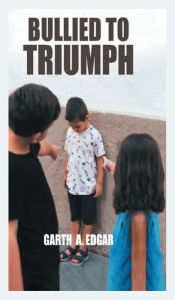 Title: Bullied To Triumph, Author: Garth A. Edgar