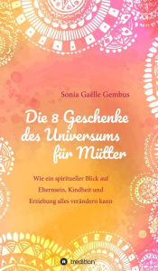 Title: Die 8 Geschenke des Universums für Mütter. Ein Elternratgeber der neuen Zeit.: Wie ein spiritueller Blick auf Elternsein, Kindheit und Erziehung alles verändern kann. Für mehr Vertrauen, Intuition und Kraft im Familienalltag., Author: Sonia Gaëlle Gembus