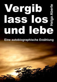 Title: Vergib, lass los und lebe: Eine autobiographische Erzählung, Author: Helga Aberle