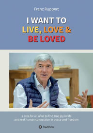 Title: I WANT TO LIVE, LOVE & BE LOVED: a plea for all of us to find true joy in life and real human connection in peace and freedom, Author: Franz Ruppert