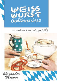 Title: Weisswurst Geheimnisse: 60 verschiedene Arten eine Weisswurst zu genießen und alles um ein geschmackvolles Weisswurstfrühstück verraten, Author: Alexander Altmann