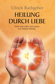 Title: Heilung durch Liebe: Heile dich selbst und andere mit Anahata Healing, Author: Ulrich Rathgeber
