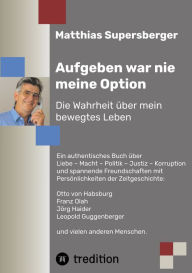 Title: Aufgeben war nie meine Option - Die Wahrheit über mein bewegtes Leben: Ein authentisches Buch über Liebe - Macht - Politik - Justiz - Korruption und spannende Freundschaften mit Persönlichkeiten der Zeitgeschichte: Otto von Habsburg, Franz Olah, Jörg Haid, Author: Matthias Supersberger