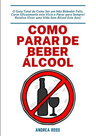 Title: Como Parar de Beber Álcool: O Guia Total de Como Ser um Não Bebedor Feliz, Curar Eficazmente este Vício e Parar para Sempre! Resolva Viver uma Vida Sem Álcool Este Ano!, Author: Andrea Ross