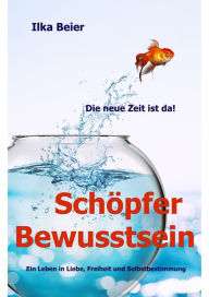 Title: Schöpferbewusstsein - die neue Zeit ist da!: Ein Leben in Liebe, Freiheit und Selbstbestimmung, Author: Ilka Beier