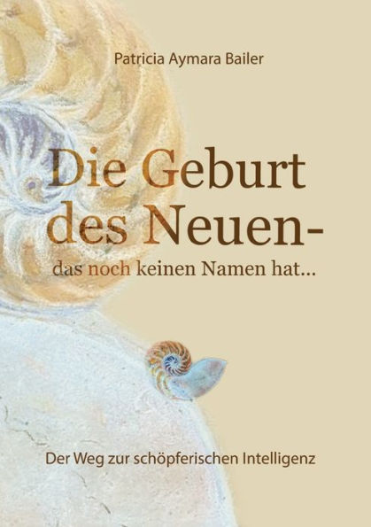 Die Geburt des Neuen, das noch keinen Namen hat ... Welt neu denken und freudvolle, kreative MitgestalterIn werden dieser neuen Zeit: der Weg zur schöpferischen Intelligenz, kreativen zum freien Mensc