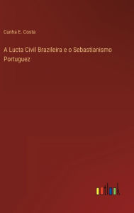 Title: A Lucta Civil Brazileira e o Sebastianismo Portuguez, Author: Cunha E. Costa