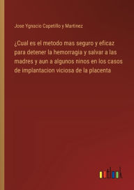 Title: ï¿½Cual es el metodo mas seguro y eficaz para detener la hemorragia y salvar a las madres y aun a algunos ninos en los casos de implantacion viciosa de la placenta, Author: Jose Ygnacio Capetillo Y Martinez