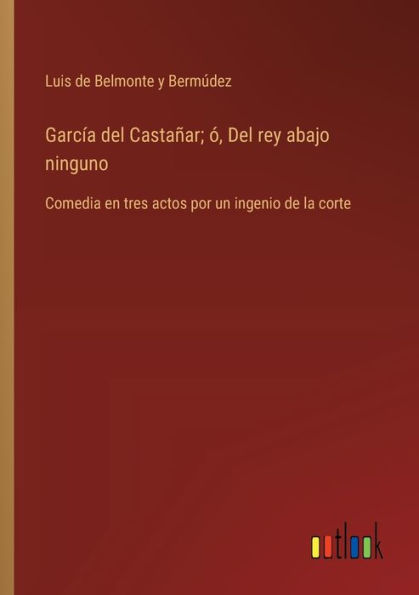 Garcï¿½a Del Castaï¿½ar; ï¿½, rey abajo ninguno: Comedia en tres actos por un ingenio de la corte