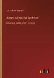 Title: !Bienaventurados los que lloran!: comedia en cuatro actos y en verso, Author: Luis Mariano De Larra
