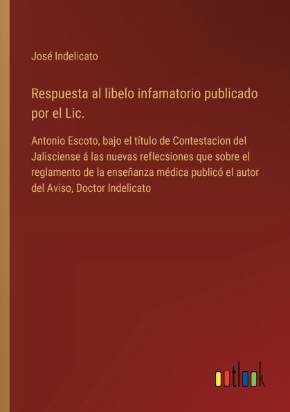 Respuesta al libelo infamatorio publicado por el Lic.: Antonio Escoto, bajo tï¿½tulo de Contestacion del Jalisciense ï¿½ las nuevas reflecsiones que sobre reglamento la enseï¿½anza mï¿½dica publicï¿½ autor Aviso, Doctor Indelicato