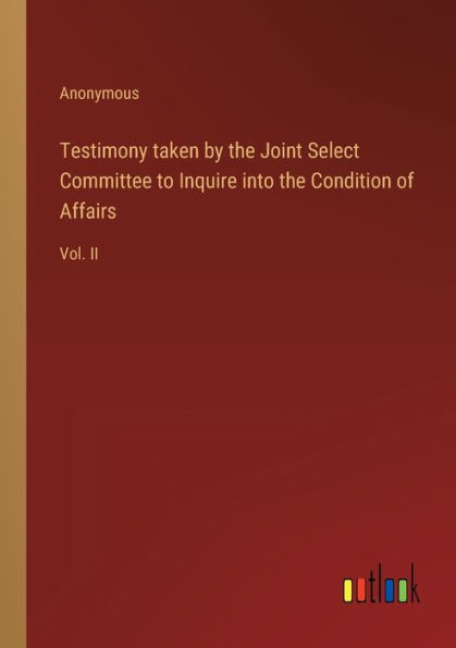 Testimony taken by the Joint Select Committee to Inquire into Condition of Affairs: Vol. II