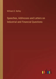 Title: Speeches, Addresses and Letters on Industrial and Financial Questions, Author: William D Kelley