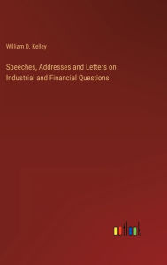 Title: Speeches, Addresses and Letters on Industrial and Financial Questions, Author: William D Kelley